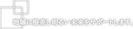 地域に根差し明るい未来をサポートします